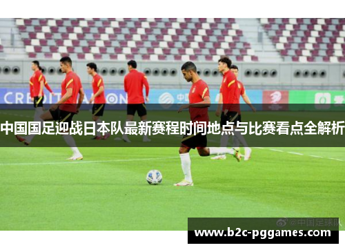 中国国足迎战日本队最新赛程时间地点与比赛看点全解析