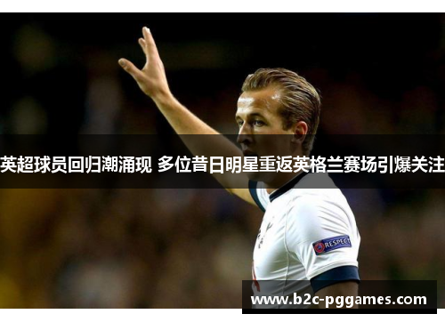 英超球员回归潮涌现 多位昔日明星重返英格兰赛场引爆关注