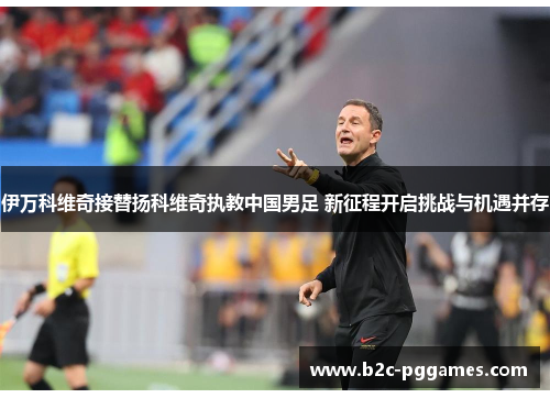 伊万科维奇接替扬科维奇执教中国男足 新征程开启挑战与机遇并存
