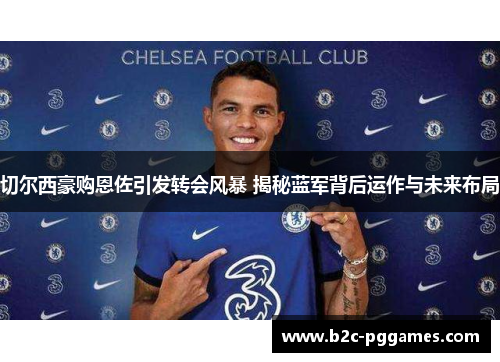 切尔西豪购恩佐引发转会风暴 揭秘蓝军背后运作与未来布局
