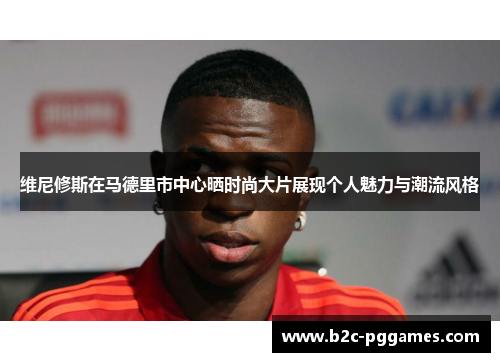 维尼修斯在马德里市中心晒时尚大片展现个人魅力与潮流风格 维尼修斯在马德里市中心晒时尚大片展现个人魅力与潮流风格