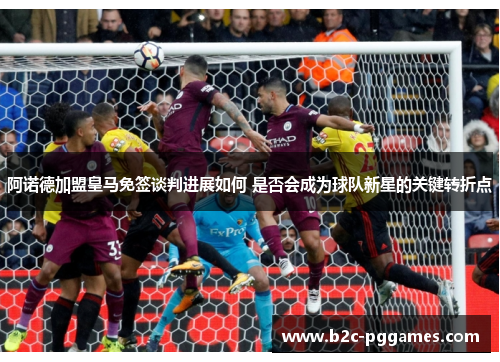 阿诺德加盟皇马免签谈判进展如何 是否会成为球队新星的关键转折点