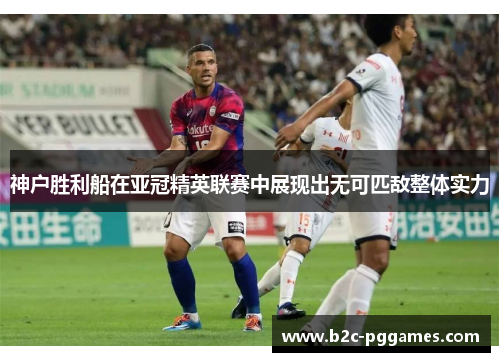 神户胜利船在亚冠精英联赛中展现出无可匹敌整体实力