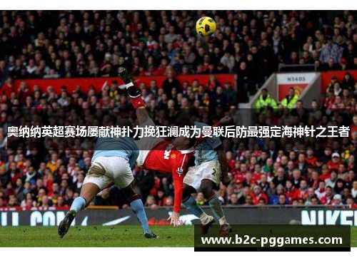 奥纳纳英超赛场屡献神扑力挽狂澜成为曼联后防最强定海神针之王者 奥纳纳英超赛场屡献神扑力挽狂澜成为曼联后防最强定海神针之王者